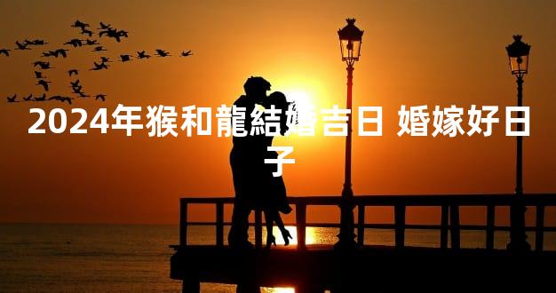 2024年猴和龍結婚吉日 婚嫁好日子